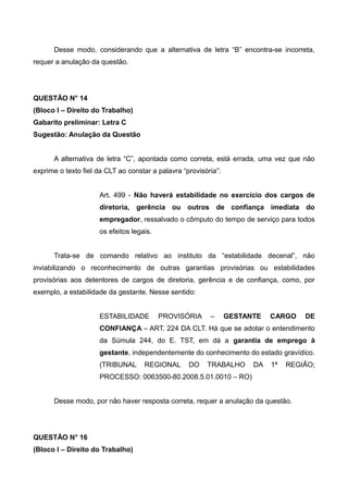 Desse modo, considerando que a alternativa de letra “B” encontra-se incorreta,
requer a anulação da questão.
QUESTÃO N° 14
(Bloco I – Direito do Trabalho)
Gabarito preliminar: Letra C
Sugestão: Anulação da Questão
A alternativa de letra “C”, apontada como correta, está errada, uma vez que não
exprime o texto fiel da CLT ao constar a palavra “provisória”:
Art. 499 - Não haverá estabilidade no exercício dos cargos de
diretoria, gerência ou outros de confiança imediata do
empregador, ressalvado o cômputo do tempo de serviço para todos
os efeitos legais.
Trata-se de comando relativo ao instituto da “estabilidade decenal”, não
inviabilizando o reconhecimento de outras garantias provisórias ou estabilidades
provisórias aos detentores de cargos de diretoria, gerência e de confiança, como, por
exemplo, a estabilidade da gestante. Nesse sentido:
ESTABILIDADE PROVISÓRIA – GESTANTE CARGO DE
CONFIANÇA – ART. 224 DA CLT. Há que se adotar o entendimento
da Súmula 244, do E. TST, em dá a garantia de emprego à
gestante, independentemente do conhecimento do estado gravídico.
(TRIBUNAL REGIONAL DO TRABALHO DA 1ª REGIÃO;
PROCESSO: 0063500-80.2008.5.01.0010 – RO)
Desse modo, por não haver resposta correta, requer a anulação da questão.
QUESTÃO N° 16
(Bloco I – Direito do Trabalho)
 
