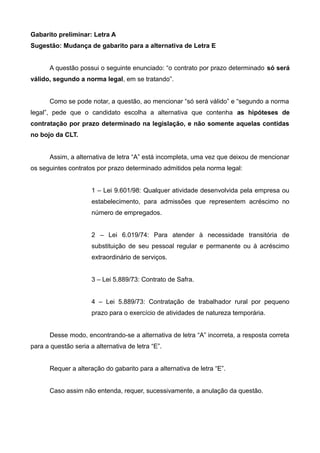 Gabarito preliminar: Letra A
Sugestão: Mudança de gabarito para a alternativa de Letra E
A questão possui o seguinte enunciado: “o contrato por prazo determinado só será
válido, segundo a norma legal, em se tratando”.
Como se pode notar, a questão, ao mencionar “só será válido” e “segundo a norma
legal”, pede que o candidato escolha a alternativa que contenha as hipóteses de
contratação por prazo determinado na legislação, e não somente aquelas contidas
no bojo da CLT.
Assim, a alternativa de letra “A” está incompleta, uma vez que deixou de mencionar
os seguintes contratos por prazo determinado admitidos pela norma legal:
1 – Lei 9.601/98: Qualquer atividade desenvolvida pela empresa ou
estabelecimento, para admissões que representem acréscimo no
número de empregados.
2 – Lei 6.019/74: Para atender à necessidade transitória de
substituição de seu pessoal regular e permanente ou à acréscimo
extraordinário de serviços.
3 – Lei 5.889/73: Contrato de Safra.
4 – Lei 5.889/73: Contratação de trabalhador rural por pequeno
prazo para o exercício de atividades de natureza temporária.
Desse modo, encontrando-se a alternativa de letra “A” incorreta, a resposta correta
para a questão seria a alternativa de letra “E”.
Requer a alteração do gabarito para a alternativa de letra “E”.
Caso assim não entenda, requer, sucessivamente, a anulação da questão.
 