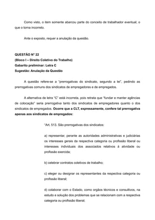 Como visto, o item somente abarcou parte do conceito de trabalhador eventual, o
que o torna incorreto.
Ante o exposto, requer a anulação da questão.
QUESTÃO N° 22
(Bloco I – Direito Coletivo do Trabalho)
Gabarito preliminar: Letra C
Sugestão: Anulação da Questão
A questão refere-se a “prerrogativas do sindicato, segundo a lei”, pedindo as
prerrogativas comuns dos sindicatos de empregadores e de empregados.
A alternativa de letra “C” está incorreta, pois retrata que “fundar e manter agências
de colocação” seria prerrogativa tanto dos sindicatos de empregadores quanto o dos
sindicatos de empregados. Ocorre que a CLT, expressamente, confere tal prerrogativa
apenas aos sindicatos de empregados:
“Art. 513. São prerrogativas dos sindicatos:
a) representar, perante as autoridades administrativas e judiciárias
os interesses gerais da respectiva categoria ou profissão liberal ou
interesses individuais dos associados relativos á atividade ou
profissão exercida;
b) celebrar contratos coletivos de trabalho;
c) eleger ou designar os representantes da respectiva categoria ou
profissão liberal;
d) colaborar com o Estado, como orgãos técnicos e consultivos, na
estudo e solução dos problemas que se relacionam com a respectiva
categoria ou profissão liberal;
 