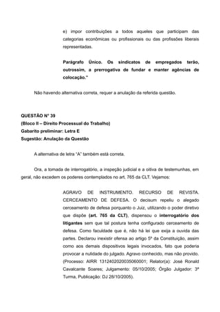 e) impor contribuições a todos aqueles que participam das
categorias econômicas ou profissionais ou das profissões liberais
representadas.
Parágrafo Único. Os sindicatos de empregados terão,
outrossim, a prerrogativa de fundar e manter agências de
colocação.”
Não havendo alternativa correta, requer a anulação da referida questão.
QUESTÃO N° 39
(Bloco II – Direito Processual do Trabalho)
Gabarito preliminar: Letra E
Sugestão: Anulação da Questão
A alternativa de letra “A” também está correta.
Ora, a tomada de interrogatório, a inspeção judicial e a oitiva de testemunhas, em
geral, não excedem os poderes contemplados no art. 765 da CLT. Vejamos:
AGRAVO DE INSTRUMENTO. RECURSO DE REVISTA.
CERCEAMENTO DE DEFESA. O decisum repeliu o alegado
cerceamento de defesa porquanto o Juiz, utilizando o poder diretivo
que dispõe (art. 765 da CLT), dispensou o interrogatório dos
litigantes sem que tal postura tenha configurado cerceamento de
defesa. Como faculdade que é, não há lei que exija a ouvida das
partes. Declarou inexistir ofensa ao artigo 5º da Constituição, assim
como aos demais dispositivos legais invocados, fato que poderia
provocar a nulidade do julgado. Agravo conhecido, mas não provido.
(Processo: AIRR 1312402020035060001; Relator(a): José Ronald
Cavalcante Soares; Julgamento: 05/10/2005; Órgão Julgador: 3ª
Turma, Publicação: DJ 28/10/2005).
 
