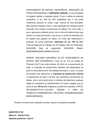 CERCEAMENTO DE DEFESA. INEXISTÊNCIA. PRODUÇÃO DE
PROVA TESTEMUNHAL E INSPEÇÃO JUDICIAL. É uma faculdade
do julgador realizar a inspeção judicial. O juiz a realiza se entender
necessário. O art. 440 do CPC estabelece que o Juiz pode
inspecionar pessoas ou coisas. Logo, trata-se de uma faculdade.
Não estando obrigado a tanto, a não realização da inspeção judicial
requerida não constitui cerceamento de defesa. Por outro lado, o
que a agravante pretendia provar com a oitiva de testemunhas (que
residia no imóvel penhorado e que houve a venda da empresa) não
foi negado pelo julgador de origem, de modo que dispensável a
produção da prova pretendida. Aplicação do art. 765 da CLT.
(Tribunal Regional do Trabalho da 23ª Região; Data de Publicação:
28/04/2008; Data de Julgamento: 23/04/2008; Relator:
DESEMBARGADOR OSMAIR COUTO).
EMENTA: RECURSO ORDINÁRIO DA RÉ CERCEAMENTO DE
DEFESA. NÃO OCORRÊNCIA. A teor do art. 418 do Código de
Processo Civil 'O juiz pode ordenar, de ofício ou a requerimento da
parte, a inquirição de testemunhas referidas nas declarações da
parte ou das testemunhas'. Na hipótese dos autos, o Juízo, na busca
da verdade real, determinou a inquirição de testemunha referida
no depoimento do Autor e tal fato não caracteriza cerceamento de
defesa, pois o juízo pode tomar a iniciativa de determinar qualquer
diligência necessária ao esclarecimento da causa, exegese que se
extrai do art. 765 da CLT. Rejeita-se a preliminar suscitada. (TRT23;
RO–0000803-70.2011.5.23.0021; ORIGEM: 1ª VARA DO
TRABALHO RONDONÓPOLIS; RELATORA: DESEMBARGADORA
MARIA BERENICE).
Portanto, havendo duas respostas corretas, requer a anulação da questão.
QUESTÃO N° 69
(Bloco II – Direito Civil)
Gabarito preliminar: Letra C
 