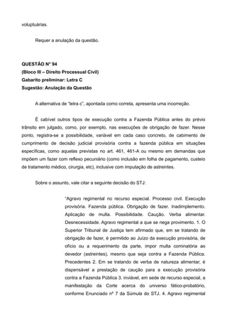voluptuárias.
Requer a anulação da questão.
QUESTÃO N° 94
(Bloco III – Direito Processual Civil)
Gabarito preliminar: Letra C
Sugestão: Anulação da Questão
A alternativa de “letra c”, apontada como correta, apresenta uma incorreção.
É cabível outros tipos de execução contra a Fazenda Pública antes do prévio
trânsito em julgado, como, por exemplo, nas execuções de obrigação de fazer. Nesse
ponto, registra-se a possibilidade, variável em cada caso concreto, de cabimento de
cumprimento de decisão judicial provisória contra a fazenda pública em situações
específicas, como aquelas previstas no art. 461, 461-A ou mesmo em demandas que
impõem um fazer com reflexo pecuniário (como inclusão em folha de pagamento, custeio
de tratamento médico, cirurgia, etc), inclusive com imputação de astreintes.
Sobre o assunto, vale citar a seguinte decisão do STJ:
“Agravo regimental no recurso especial. Processo civil. Execução
provisória. Fazenda pública. Obrigação de fazer. Inadimplemento.
Aplicação de multa. Possibilidade. Caução. Verba alimentar.
Desnecessidade. Agravo regimental a que se nega provimento. 1. O
Superior Tribunal de Justiça tem afirmado que, em se tratando de
obrigação de fazer, é permitido ao Juízo da execução provisória, de
ofício ou a requerimento da parte, impor multa cominatória ao
devedor (astreintes), mesmo que seja contra a Fazenda Pública.
Precedentes 2. Em se tratando de verba de natureza alimentar, é
dispensável a prestação de caução para a execução provisória
contra a Fazenda Pública 3. inviável, em sede de recurso especial, a
manifestação da Corte acerca do universo fático-probatório,
conforme Enunciado nº 7 da Súmula do STJ. 4. Agravo regimental
 
