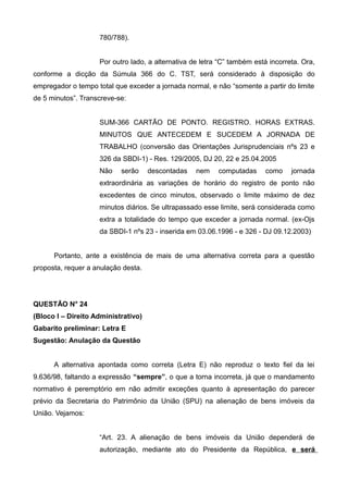 780/788).
Por outro lado, a alternativa de letra “C” também está incorreta. Ora,
conforme a dicção da Súmula 366 do C. TST, será considerado à disposição do
empregador o tempo total que exceder a jornada normal, e não “somente a partir do limite
de 5 minutos”. Transcreve-se:
SUM-366 CARTÃO DE PONTO. REGISTRO. HORAS EXTRAS.
MINUTOS QUE ANTECEDEM E SUCEDEM A JORNADA DE
TRABALHO (conversão das Orientações Jurisprudenciais nºs 23 e
326 da SBDI-1) - Res. 129/2005, DJ 20, 22 e 25.04.2005
Não serão descontadas nem computadas como jornada
extraordinária as variações de horário do registro de ponto não
excedentes de cinco minutos, observado o limite máximo de dez
minutos diários. Se ultrapassado esse limite, será considerada como
extra a totalidade do tempo que exceder a jornada normal. (ex-Ojs
da SBDI-1 nºs 23 - inserida em 03.06.1996 - e 326 - DJ 09.12.2003)
Portanto, ante a existência de mais de uma alternativa correta para a questão
proposta, requer a anulação desta.
QUESTÃO N° 24
(Bloco I – Direito Administrativo)
Gabarito preliminar: Letra E
Sugestão: Anulação da Questão
A alternativa apontada como correta (Letra E) não reproduz o texto fiel da lei
9.636/98, faltando a expressão “sempre”, o que a torna incorreta, já que o mandamento
normativo é peremptório em não admitir exceções quanto à apresentação do parecer
prévio da Secretaria do Patrimônio da União (SPU) na alienação de bens imóveis da
União. Vejamos:
“Art. 23. A alienação de bens imóveis da União dependerá de
autorização, mediante ato do Presidente da República, e será
 