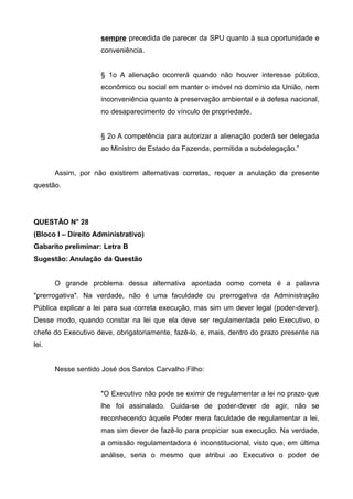 sempre precedida de parecer da SPU quanto à sua oportunidade e
conveniência.
§ 1o A alienação ocorrerá quando não houver interesse público,
econômico ou social em manter o imóvel no domínio da União, nem
inconveniência quanto à preservação ambiental e à defesa nacional,
no desaparecimento do vínculo de propriedade.
§ 2o A competência para autorizar a alienação poderá ser delegada
ao Ministro de Estado da Fazenda, permitida a subdelegação.”
Assim, por não existirem alternativas corretas, requer a anulação da presente
questão.
QUESTÃO N° 28
(Bloco I – Direito Administrativo)
Gabarito preliminar: Letra B
Sugestão: Anulação da Questão
O grande problema dessa alternativa apontada como correta é a palavra
"prerrogativa". Na verdade, não é uma faculdade ou prerrogativa da Administração
Pública explicar a lei para sua correta execução, mas sim um dever legal (poder-dever).
Desse modo, quando constar na lei que ela deve ser regulamentada pelo Executivo, o
chefe do Executivo deve, obrigatoriamente, fazê-lo, e, mais, dentro do prazo presente na
lei.
Nesse sentido José dos Santos Carvalho Filho:
"O Executivo não pode se eximir de regulamentar a lei no prazo que
lhe foi assinalado. Cuida-se de poder-dever de agir, não se
reconhecendo àquele Poder mera faculdade de regulamentar a lei,
mas sim dever de fazê-lo para propiciar sua execução. Na verdade,
a omissão regulamentadora é inconstitucional, visto que, em última
análise, seria o mesmo que atribui ao Executivo o poder de
 