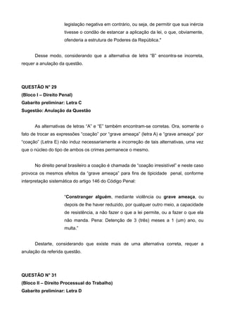 legislação negativa em contrário, ou seja, de permitir que sua inércia
tivesse o condão de estancar a aplicação da lei, o que, obviamente,
ofenderia a estrutura de Poderes da República."
Desse modo, considerando que a alternativa de letra “B” encontra-se incorreta,
requer a anulação da questão.
QUESTÃO N° 29
(Bloco I – Direito Penal)
Gabarito preliminar: Letra C
Sugestão: Anulação da Questão
As alternativas de letras “A” e “E” também encontram-se corretas. Ora, somente o
fato de trocar as expressões “coação” por “grave ameaça” (letra A) e “grave ameaça” por
“coação” (Letra E) não induz necessariamente a incorreção de tais alternativas, uma vez
que o núcleo do tipo de ambos os crimes permanece o mesmo.
No direito penal brasileiro a coação é chamada de “coação irresistível” e neste caso
provoca os mesmos efeitos da “grave ameaça” para fins de tipicidade penal, conforme
interpretação sistemática do artigo 146 do Código Penal:
“Constranger alguém, mediante violência ou grave ameaça, ou
depois de lhe haver reduzido, por qualquer outro meio, a capacidade
de resistência, a não fazer o que a lei permite, ou a fazer o que ela
não manda. Pena: Detenção de 3 (três) meses a 1 (um) ano, ou
multa.”
Destarte, considerando que existe mais de uma alternativa correta, requer a
anulação da referida questão.
QUESTÃO N° 31
(Bloco II – Direito Processual do Trabalho)
Gabarito preliminar: Letra D
 