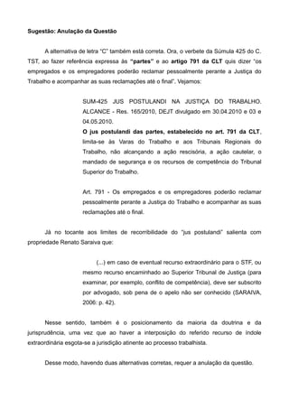 Sugestão: Anulação da Questão
A alternativa de letra “C” também está correta. Ora, o verbete da Súmula 425 do C.
TST, ao fazer referência expressa às “partes” e ao artigo 791 da CLT quis dizer “os
empregados e os empregadores poderão reclamar pessoalmente perante a Justiça do
Trabalho e acompanhar as suas reclamações até o final”. Vejamos:
SUM-425 JUS POSTULANDI NA JUSTIÇA DO TRABALHO.
ALCANCE - Res. 165/2010, DEJT divulgado em 30.04.2010 e 03 e
04.05.2010.
O jus postulandi das partes, estabelecido no art. 791 da CLT,
limita-se às Varas do Trabalho e aos Tribunais Regionais do
Trabalho, não alcançando a ação rescisória, a ação cautelar, o
mandado de segurança e os recursos de competência do Tribunal
Superior do Trabalho.
Art. 791 - Os empregados e os empregadores poderão reclamar
pessoalmente perante a Justiça do Trabalho e acompanhar as suas
reclamações até o final.
Já no tocante aos limites de recorribilidade do “jus postulandi” salienta com
propriedade Renato Saraiva que:
(...) em caso de eventual recurso extraordinário para o STF, ou
mesmo recurso encaminhado ao Superior Tribunal de Justiça (para
examinar, por exemplo, conflito de competência), deve ser subscrito
por advogado, sob pena de o apelo não ser conhecido (SARAIVA,
2006: p. 42).
Nesse sentido, também é o posicionamento da maioria da doutrina e da
jurisprudência, uma vez que ao haver a interposição do referido recurso de índole
extraordinária esgota-se a jurisdição atinente ao processo trabalhista.
Desse modo, havendo duas alternativas corretas, requer a anulação da questão.
 