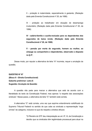 II - proteção à maternidade, especialmente à gestante; (Redação
dada pela Emenda Constitucional nº 20, de 1998)
III - proteção ao trabalhador em situação de desemprego
involuntário; (Redação dada pela Emenda Constitucional nº 20, de
1998)
IV - salário-família e auxílio-reclusão para os dependentes dos
segurados de baixa renda; (Redação dada pela Emenda
Constitucional nº 20, de 1998)
V - pensão por morte do segurado, homem ou mulher, ao
cônjuge ou companheiro e dependentes, observado o disposto
no § 2º.
Desse modo, por reputar a alternativa de letra “A” incorreta, requer a anulação da
questão.
QUESTÃO N° 67
(Bloco II – Direito Constitucional)
Gabarito preliminar: Letra E
Sugestão: Anulação da Questão
A questão não pede para marcar a alternativa que está de acordo com a
literalidade do texto da Constituição Federal, mas apenas “a respeito das associações
sindicais”. Nesse passo, a alternativa de letra “C” também está correta.
A alternativa “C” está correta, uma vez que exprime entendimento solidificado do
Supremo Tribunal Federal no sentido de que cabe ao sindicato a representação “erga
omnes” da categoria, inclusive no que diz respeito a direitos difusos:
"O Plenário do STF deu interpretação ao art. 8º, III, da Constituição e
decidiu que os sindicatos têm legitimidade processual para atuar na
 