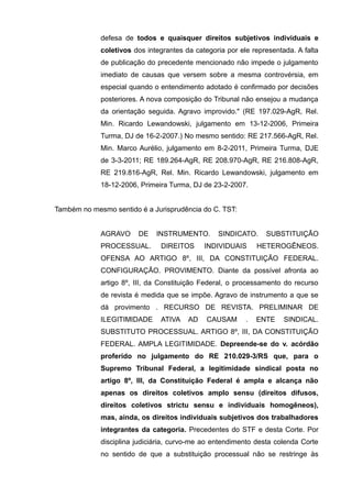 defesa de todos e quaisquer direitos subjetivos individuais e
coletivos dos integrantes da categoria por ele representada. A falta
de publicação do precedente mencionado não impede o julgamento
imediato de causas que versem sobre a mesma controvérsia, em
especial quando o entendimento adotado é confirmado por decisões
posteriores. A nova composição do Tribunal não ensejou a mudança
da orientação seguida. Agravo improvido." (RE 197.029-AgR, Rel.
Min. Ricardo Lewandowski, julgamento em 13-12-2006, Primeira
Turma, DJ de 16-2-2007.) No mesmo sentido: RE 217.566-AgR, Rel.
Min. Marco Aurélio, julgamento em 8-2-2011, Primeira Turma, DJE
de 3-3-2011; RE 189.264-AgR, RE 208.970-AgR, RE 216.808-AgR,
RE 219.816-AgR, Rel. Min. Ricardo Lewandowski, julgamento em
18-12-2006, Primeira Turma, DJ de 23-2-2007.
Também no mesmo sentido é a Jurisprudência do C. TST:
AGRAVO DE INSTRUMENTO. SINDICATO. SUBSTITUIÇÃO
PROCESSUAL. DIREITOS INDIVIDUAIS HETEROGÊNEOS.
OFENSA AO ARTIGO 8º, III, DA CONSTITUIÇÃO FEDERAL.
CONFIGURAÇÃO. PROVIMENTO. Diante da possível afronta ao
artigo 8º, III, da Constituição Federal, o processamento do recurso
de revista é medida que se impõe. Agravo de instrumento a que se
dá provimento . RECURSO DE REVISTA. PRELIMINAR DE
ILEGITIMIDADE ATIVA AD CAUSAM . ENTE SINDICAL.
SUBSTITUTO PROCESSUAL. ARTIGO 8º, III, DA CONSTITUIÇÃO
FEDERAL. AMPLA LEGITIMIDADE. Depreende-se do v. acórdão
proferido no julgamento do RE 210.029-3/RS que, para o
Supremo Tribunal Federal, a legitimidade sindical posta no
artigo 8º, III, da Constituição Federal é ampla e alcança não
apenas os direitos coletivos amplo sensu (direitos difusos,
direitos coletivos strictu sensu e individuais homogêneos),
mas, ainda, os direitos individuais subjetivos dos trabalhadores
integrantes da categoria. Precedentes do STF e desta Corte. Por
disciplina judiciária, curvo-me ao entendimento desta colenda Corte
no sentido de que a substituição processual não se restringe às
 