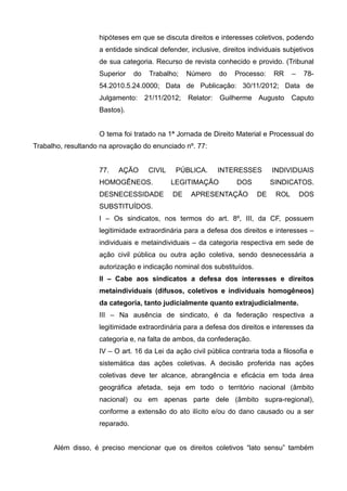 hipóteses em que se discuta direitos e interesses coletivos, podendo
a entidade sindical defender, inclusive, direitos individuais subjetivos
de sua categoria. Recurso de revista conhecido e provido. (Tribunal
Superior do Trabalho; Número do Processo: RR – 78-
54.2010.5.24.0000; Data de Publicação: 30/11/2012; Data de
Julgamento: 21/11/2012; Relator: Guilherme Augusto Caputo
Bastos).
O tema foi tratado na 1ª Jornada de Direito Material e Processual do
Trabalho, resultando na aprovação do enunciado nº. 77:
77. AÇÃO CIVIL PÚBLICA. INTERESSES INDIVIDUAIS
HOMOGÊNEOS. LEGITIMAÇÃO DOS SINDICATOS.
DESNECESSIDADE DE APRESENTAÇÃO DE ROL DOS
SUBSTITUÍDOS.
I – Os sindicatos, nos termos do art. 8º, III, da CF, possuem
legitimidade extraordinária para a defesa dos direitos e interesses –
individuais e metaindividuais – da categoria respectiva em sede de
ação civil pública ou outra ação coletiva, sendo desnecessária a
autorização e indicação nominal dos substituídos.
II – Cabe aos sindicatos a defesa dos interesses e direitos
metaindividuais (difusos, coletivos e individuais homogêneos)
da categoria, tanto judicialmente quanto extrajudicialmente.
III – Na ausência de sindicato, é da federação respectiva a
legitimidade extraordinária para a defesa dos direitos e interesses da
categoria e, na falta de ambos, da confederação.
IV – O art. 16 da Lei da ação civil pública contraria toda a filosofia e
sistemática das ações coletivas. A decisão proferida nas ações
coletivas deve ter alcance, abrangência e eficácia em toda área
geográfica afetada, seja em todo o território nacional (âmbito
nacional) ou em apenas parte dele (âmbito supra-regional),
conforme a extensão do ato ilícito e/ou do dano causado ou a ser
reparado.
Além disso, é preciso mencionar que os direitos coletivos “lato sensu” também
 