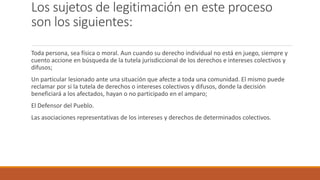 Los sujetos de legitimación en este proceso
son los siguientes:
Toda persona, sea física o moral. Aun cuando su derecho individual no está en juego, siempre y
cuento accione en búsqueda de la tutela jurisdiccional de los derechos e intereses colectivos y
difusos;
Un particular lesionado ante una situación que afecte a toda una comunidad. El mismo puede
reclamar por si la tutela de derechos o intereses colectivos y difusos, donde la decisión
beneficiará a los afectados, hayan o no participado en el amparo;
El Defensor del Pueblo.
Las asociaciones representativas de los intereses y derechos de determinados colectivos.
 