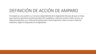 DEFINICIÓN DE ACCIÓN DE AMPARO
El amparo es una acción o un recurso, dependiendo de la legislación del país de que se trate,
que tutela los derechos constitucionales del ciudadano, y del que conoce y falla, ya sea, un
tribunal específico o un Tribunal Constitucional, Corte Suprema, o bien un juez o tribunal
ordinario, según lo dispuesto en la legislación.
 