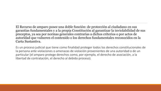El Recurso de amparo posee una doble función: de protección al ciudadano en sus
garantías fundamentales y a la propia Constitución al garantizar la inviolabilidad de sus
preceptos, ya sea por normas generales contrarias a dichos criterios o por actos de
autoridad que vulneren el contenido o los derechos fundamentales reconocidos en la
Carta Sustantiva.
Es un proceso judicial que tiene como finalidad proteger todos los derechos constitucionales de
la persona ante violaciones o amenazas de violación provenientes de una autoridad o de un
particular (el amparo protege derechos como, por ejemplo, el derecho de asociación, a la
libertad de contratación, el derecho al debido proceso).
 