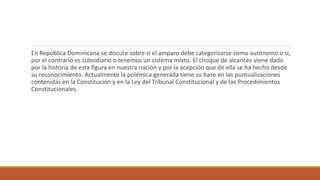 En República Dominicana se discute sobre si el amparo debe categorizarse como autónomo o si,
por el contrario es subsidiario o tenemos un sistema mixto. El choque de alcances viene dado
por la historia de esta figura en nuestra nación y por la acepción que de ella se ha hecho desde
su reconocimiento. Actualmente la polémica generada tiene su base en las puntualizaciones
contenidas en la Constitución y en la Ley del Tribunal Constitucional y de los Procedimientos
Constitucionales.
 