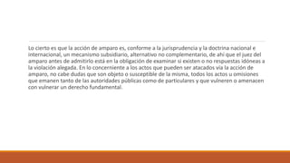 Lo cierto es que la acción de amparo es, conforme a la jurisprudencia y la doctrina nacional e
internacional, un mecanismo subsidiario, alternativo no complementario, de ahí que el juez del
amparo antes de admitirlo está en la obligación de examinar si existen o no respuestas idóneas a
la violación alegada. En lo concerniente a los actos que pueden ser atacados vía la acción de
amparo, no cabe dudas que son objeto o susceptible de la misma, todos los actos u omisiones
que emanen tanto de las autoridades públicas como de particulares y que vulneren o amenacen
con vulnerar un derecho fundamental.
 