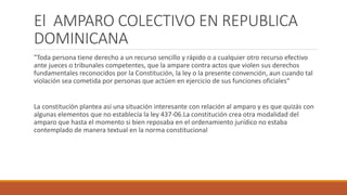 El AMPARO COLECTIVO EN REPUBLICA
DOMINICANA
"Toda persona tiene derecho a un recurso sencillo y rápido o a cualquier otro recurso efectivo
ante jueces o tribunales competentes, que la ampare contra actos que violen sus derechos
fundamentales reconocidos por la Constitución, la ley o la presente convención, aun cuando tal
violación sea cometida por personas que actúen en ejercicio de sus funciones oficiales“
La constitución plantea así una situación interesante con relación al amparo y es que quizás con
algunas elementos que no establecía la ley 437-06.La constitución crea otra modalidad del
amparo que hasta el momento si bien reposaba en el ordenamiento jurídico no estaba
contemplado de manera textual en la norma constitucional
 