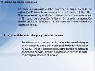   La corte de apelación debe examinar el litigio en toda su extensión. Esta es la consecuencia del efecto devolutivo. Hay 3 situaciones en que el efecto devolutivo sufre restricciones: 1- En caso de apelación limitada  2- cuando la apelación tiende anular la sentencia  3- en caso de indivisibilidad del objeto en litigio.     En este aspecto, comúnmente, se nos ha enseñado que en un grado de apelación están prohibidas las denuncias nuevas. Pero el legislador de nuestro tiempo no habla de demandas nuevas, sino de pretensiones nuevas lo cual nos obliga a precisar el termino   c) Limites del Efecto Devolutivo d ) Lo que se debe entender por pretensión nueva. 