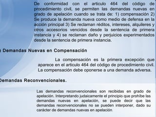 De conformidad con el articulo 464 del código de procedimiento civil, se permiten las demandas nuevas en grado de apelación cuando se trata de: 1) compensación 2) Se produce la demanda nueva como medio de defensa en la acción principal 3) Se reclaman réditos, intereses, alquileres y otros accesorios vencidos desde la sentencia de primera instancia y 4) se reclaman daño y perjuicios experimentados desde la sentencia de primera instancia.     La compensación es la primera excepción que aparece en el articulo 464 del código de procedimiento civil. La compensación debe oponerse a una demanda adversa.     Las demandas reconvencionales son recibidas en grado de apelación. Interpretando judaicamente el principio que prohíbe las demandas nuevas en apelación, se puede decir que las demandas reconvencionales no se pueden interponer, dado su carácter de demandas nuevas en apelación .  e ) Demandas Nuevas en Compensación f ) Demandas Reconvencionales.   