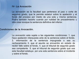   IV- La Avocación   La avocación es la facultad que pertenece al juez o corte de segundo grado, que le permite estatuir sobre la apelación y el fondo del proceso por medio de una sola y misma sentencia. Podrá también hacerlo cuando por nulidad de procedimiento u otra cosa revoque la sentencia definitiva del inferior.   La  avocación esta sujeta a las siguientes condiciones: 1. que haya apelación interpuesta ante de la sentencia sobre el fondo. 2. información de la sentencia impugnada o sea su rechazamiento 3. que el asunto se encuentre en estado de recibir fallo sobre el fondo. 4. que el tribunal de segundo grado sea competente  5. que el tribunal de segundo grado que usa esta facultad estatuya  por una sola sentencia sobre el incidente y sobre el fondo. a)  Condiciones de la Avocación.   