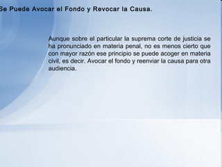   Aunque sobre el particular la suprema corte de justicia se ha pronunciado en materia penal, no es menos cierto que con mayor razón ese principio se puede acoger en materia civil, es decir. Avocar el fondo y reenviar la causa para otra audiencia.   b) Se Puede Avocar el Fondo y Revocar la Causa. 