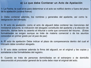 a) Lo que debe Contener un Acto de Apelación 1- La Fecha, la cual sirve para determinar si el acto se notificó dentro o fuera del plazo de la apelación.(octava franca) 2- Debe contener además, los nombres y generales del apelante, así como la  designación del intimado. 3- El acto de apelación, como el acto de alguacil debe contener las menciones del ministerial actuante, la indicación del abogado constituido del apelante y la elección de domicilio, donde tiene su asiento el tribunal o corte que conocerá del recurso.  (Estas formalidades se exigen aunque se trate de materia comercial o de los asuntos conocidos en primer grado por el juez de paz) 4- El acto de apelación Debe indicar el plazo de comparecencia dentro del cual el intimado debe constituir abogado. 5- El acto debe contener además la firma del alguacil, en el original y las copias y someterse a las formalidades del registro. 6- Cuando se trata de personas domiciliadas en el extranjero o de domicilio desconocido el procurador general de la corte debe visar el original del acto.   