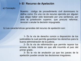 I- El  Recurso de Apelación   a) Concepto:   Nuestro  código de procedimiento civil dominicano  lo  defin e como :  E s una vía de recurso ejercida por alguien que alega haber sido lesionado por una sentencia, por ante la jurisdicción superior, que procura reformar, revocar o anular la decisión impugnada.       1- Es la vía de derecho común a disposición de los justiciables la cual permite garantizar los derechos para la buena administración de la justicia. 2- Es la vía de reformación que permite reparar los errores de toda índole en que allá incurrido el juez del primer grado . 3- Es la vía de anulación ya que los jueces de la apelación pueden anular las decisiones irregulares.   b) Las características generales del recurso de apelación son: 