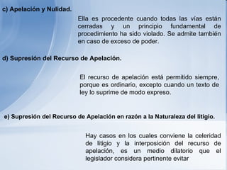 c) Apelación y  N ulidad.   Ella es procedente cuando todas las vías están cerradas y un principio fundamental de procedimiento ha sido violado. Se admite también en caso de exceso de poder.  El recurso de apelación está permitido siempre, porque es ordinario, excepto cuando un texto de ley lo suprime de modo expreso.  d) Supresión del  R ecurso de  A pelación.   Hay casos en los cuales conviene la celeridad de litigio y la interposición del recurso de apelación, es un medio dilatorio que el legislador considera pertinente evitar   e) Supresión del  R ecurso de  A pelación en razón a la  N aturaleza del litigio.   
