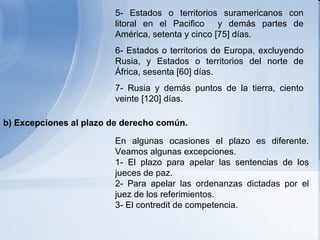 5- Estados o territorios suramericanos con litoral en el Pacifico  y demás partes de América, setenta y cinco [75] días. 6- Estados o territorios de Europa, excluyendo Rusia, y Estados o territorios del norte de África, sesenta [60] días. 7- Rusia y demás puntos de la tierra, ciento veinte [120] días . En algunas ocasiones el plazo es diferente. Veamos algunas excepciones. 1- El plazo para apelar las sentencias de los jueces de paz. 2- Para apelar las ordenanzas dictadas por el juez de los referimientos. 3- El contredit de competencia.  b) Excepciones al plazo de derecho común.   