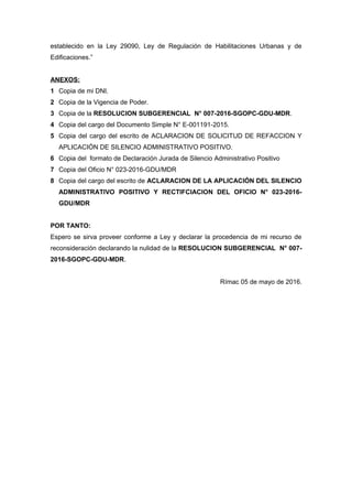 establecido en la Ley 29090, Ley de Regulación de Habilitaciones Urbanas y de
Edificaciones.”
ANEXOS:
1 Copia de mi DNI.
2 Copia de la Vigencia de Poder.
3 Copia de la RESOLUCION SUBGERENCIAL N° 007-2016-SGOPC-GDU-MDR.
4 Copia del cargo del Documento Simple N° E-001191-2015.
5 Copia del cargo del escrito de ACLARACION DE SOLICITUD DE REFACCION Y
APLICACIÓN DE SILENCIO ADMINISTRATIVO POSITIVO.
6 Copia del formato de Declaración Jurada de Silencio Administrativo Positivo
7 Copia del Oficio N° 023-2016-GDU/MDR
8 Copia del cargo del escrito de ACLARACION DE LA APLICACIÓN DEL SILENCIO
ADMINISTRATIVO POSITIVO Y RECTIFCIACION DEL OFICIO N° 023-2016-
GDU/MDR
POR TANTO:
Espero se sirva proveer conforme a Ley y declarar la procedencia de mi recurso de
reconsideración declarando la nulidad de la RESOLUCION SUBGERENCIAL N° 007-
2016-SGOPC-GDU-MDR.
Rímac 05 de mayo de 2016.
 