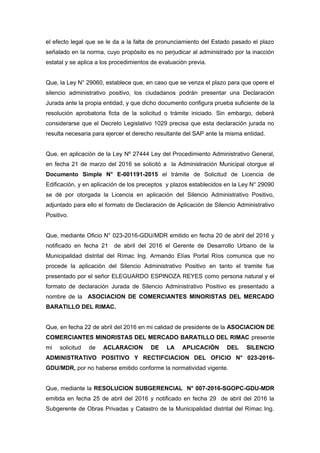 el efecto legal que se le da a la falta de pronunciamiento del Estado pasado el plazo
señalado en la norma, cuyo propósito es no perjudicar al administrado por la inacción
estatal y se aplica a los procedimientos de evaluación previa.
Que, la Ley N° 29060, establece que, en caso que se venza el plazo para que opere el
silencio administrativo positivo, los ciudadanos podrán presentar una Declaración
Jurada ante la propia entidad, y que dicho documento configura prueba suficiente de la
resolución aprobatoria ficta de la solicitud o trámite iniciado. Sin embargo, deberá
considerarse que el Decreto Legislativo 1029 precisa que esta declaración jurada no
resulta necesaria para ejercer el derecho resultante del SAP ante la misma entidad.
Que, en aplicación de la Ley Nº 27444 Ley del Procedimiento Administrativo General,
en fecha 21 de marzo del 2016 se solicitó a la Administración Municipal otorgue al
Documento Simple N° E-001191-2015 el trámite de Solicitud de Licencia de
Edificación, y en aplicación de los preceptos y plazos establecidos en la Ley N° 29090
se dé por otorgada la Licencia en aplicación del Silencio Administrativo Positivo,
adjuntado para ello el formato de Declaración de Aplicación de Silencio Administrativo
Positivo.
Que, mediante Oficio N° 023-2016-GDU/MDR emitido en fecha 20 de abril del 2016 y
notificado en fecha 21 de abril del 2016 el Gerente de Desarrollo Urbano de la
Municipalidad distrital del Rímac Ing. Armando Elías Portal Ríos comunica que no
procede la aplicación del Silencio Administrativo Positivo en tanto el tramite fue
presentado por el señor ELEGUARDO ESPINOZA REYES como persona natural y el
formato de declaración Jurada de Silencio Administrativo Positivo es presentado a
nombre de la ASOCIACION DE COMERCIANTES MINORISTAS DEL MERCADO
BARATILLO DEL RIMAC.
Que, en fecha 22 de abril del 2016 en mi calidad de presidente de la ASOCIACION DE
COMERCIANTES MINORISTAS DEL MERCADO BARATILLO DEL RIMAC presente
mi solicitud de ACLARACION DE LA APLICACIÓN DEL SILENCIO
ADMINISTRATIVO POSITIVO Y RECTIFCIACION DEL OFICIO N° 023-2016-
GDU/MDR, por no haberse emitido conforme la normatividad vigente.
Que, mediante la RESOLUCION SUBGERENCIAL N° 007-2016-SGOPC-GDU-MDR
emitida en fecha 25 de abril del 2016 y notificado en fecha 29 de abril del 2016 la
Subgerente de Obras Privadas y Catastro de la Municipalidad distrital del Rímac Ing.
 