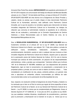 Armando Elías Portal Ríos declara IMPROCEDENTE del expediente administrativo N°
001191-2015 respecto a la comunicación del trabajo de refacción del Mercado Baratillo
ubicado en el Jr. Paita N° 143 del distrito del Rímac, en base al Informe N° 014-2016-
EPLM-SGOPC-GDU-MDR del área técnica de la Subgerencia de Obras Privadas y
catastro, donde se precisa que el predio integra el área denominada Patrimonio
Cultural de la Humanidad, asimismo, está calificado como Patrimonio Cultural
Inmueble, por lo que de acuerdo a la normativa vigente para intervención de bienes
inmuebles integrantes del Patrimonio Cultural de la Humanidad, los trabajos de
refacción que comunica el administrado mediante el expediente de la referencia,
deben de ser evaluados y autorizados por la Comisión Especializada de Centros
Históricos y Zonas Monumentales para el Centro Histórico de Lima, de la
Municipalidad Metropolitana de Lima.
Que, la RESOLUCION SUBGERENCIAL N° 007-2016-SGOPC-GDU-MDR tiene su
fundamento normativo en el artículo 22° de la Ley N° 28296, Ley General del
Patrimonio Cultural de la Nación, que estipula “22.1 Toda obra pública o privada de
edificación nueva, remodelación, restauración, ampliación, refacción,
acondicionamiento, demolición, puesta en valor o cualquier otra que involucre un bien
inmueble integrante del Patrimonio Cultural de la Nación, requiere para su ejecución
de la autorización previa del Instituto Nacional de Cultura. 22.2 Es nula la licencia
municipal que carezca de dicha autorización, sin perjuicio de las responsabilidades
administrativas, civiles y penales que correspondan.” Asimismo refiere que el artículo
148° de la Ordenanza N° 062-MML establece que “Las disposiciones del presente
Reglamento, rigen en todo lo concerniente a la presentación y conservación de la
propiedad pública y privada, así como en todo lo relativo al entorno urbano….. Toda
remodelación y/o modificación de vías, plazas, ambiente públicos y en general, toda
obra a ejecutarse en ambientes urbanos monumentales y/o edificios de valor
monumental debe contar con la autorización de la Municipalidad de Lima
Que, respecto a la resolución emitida la Subgerencia de obras Privadas y Catastro no
ha merituado que si bien en el Perú la norma que regula de forma específica el tema
del Patrimonio Cultural de la Nación, es la Ley General del Patrimonio Cultural de la
Nación – Ley Nº 28296, la misma que es complementada por Reglamento- Anexo al
Decreto Supremo N° 011-2006-ED, el 12 de julio de 2014, se publicó la Ley 30230-
Ley que establece medidas tributarias, simplificación de procedimientos y permisos
para la promoción y dinamización de la inversión en el país, la misma que en su
 