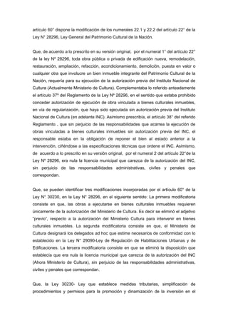 artículo 60° dispone la modificación de los numerales 22.1 y 22.2 del artículo 22° de la
Ley N° 28296, Ley General del Patrimonio Cultural de la Nación.
Que, de acuerdo a lo prescrito en su versión original, por el numeral 1° del artículo 22°
de la ley Nº 28296, toda obra pública o privada de edificación nueva, remodelación,
restauración, ampliación, refacción, acondicionamiento, demolición, puesta en valor o
cualquier otra que involucre un bien inmueble integrante del Patrimonio Cultural de la
Nación, requería para su ejecución de la autorización previa del Instituto Nacional de
Cultura (Actualmente Ministerio de Cultura). Complementaba lo referido anteadamente
el artículo 37º del Reglamento de la Ley Nº 28296, en el sentido que estaba prohibido
conceder autorización de ejecución de obra vinculada a bienes culturales inmuebles,
en vía de regularización, que haya sido ejecutada sin autorización previa del Instituto
Nacional de Cultura (en adelante INC). Asimismo prescribía, el artículo 38° del referido
Reglamento , que sin perjuicio de las responsabilidades que acarrea la ejecución de
obras vinculadas a bienes culturales inmuebles sin autorización previa del INC, el
responsable estaba en la obligación de reponer el bien al estado anterior a la
intervención, ciñéndose a las especificaciones técnicas que ordene el INC. Asimismo,
de acuerdo a lo prescrito en su versión original, por el numeral 2 del artículo 22°de la
Ley Nº 28296, era nula la licencia municipal que carezca de la autorización del INC,
sin perjuicio de las responsabilidades administrativas, civiles y penales que
correspondan.
Que, se pueden identificar tres modificaciones incorporadas por el artículo 60° de la
Ley N° 30230, en la Ley N° 28296, en el siguiente sentido: La primera modificatoria
consiste en que, las obras a ejecutarse en bienes culturales inmuebles requieren
únicamente de la autorización del Ministerio de Cultura. Es decir se eliminó el adjetivo
“previo”, respecto a la autorización del Ministerio Cultura para intervenir en bienes
culturales inmuebles. La segunda modificatoria consiste en que, el Ministerio de
Cultura designará los delegados ad hoc que estime necesarios de conformidad con lo
establecido en la Ley N° 29090-Ley de Regulación de Habilitaciones Urbanas y de
Edificaciones. La tercera modificatoria consiste en que se eliminó la disposición que
establecía que era nula la licencia municipal que carezca de la autorización del INC
(Ahora Ministerio de Cultura), sin perjuicio de las responsabilidades administrativas,
civiles y penales que correspondan.
Que, la Ley 30230- Ley que establece medidas tributarias, simplificación de
procedimientos y permisos para la promoción y dinamización de la inversión en el
 