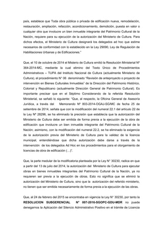 país, establece que Toda obra pública o privada de edificación nueva, remodelación,
restauración, ampliación, refacción, acondicionamiento, demolición, puesta en valor o
cualquier otra que involucre un bien inmueble integrante del Patrimonio Cultural de la
Nación, requiere para su ejecución de la autorización del Ministerio de Cultura. Para
dichos efectos, el Ministerio de Cultura designará los delegados ad hoc que estime
necesarios de conformidad con lo establecido en la Ley 29090, Ley de Regulación de
Habilitaciones Urbanas y de Edificaciones.”
Que, el 10 de octubre de 2014 el Misterio de Cultura emitió la Resolución Ministerial Nº
364-2014-MC, mediante la cual elimino del Texto Único de Procedimientos
Administrativos – TUPA del Instituto Nacional de Cultura (actualmente Ministerio de
Cultura), el procedimiento N° 06 denominado “Revisión de anteproyecto o proyecto de
intervención en Bienes Culturales Inmuebles” de la Dirección del Patrimonio Histórico,
Colonial y Republicano (actualmente Dirección General de Patrimonio Cultural). Es
importante precisar que en el Séptimo Considerando de la referida Resolución
Ministerial, se señaló lo siguiente: “Que, al respecto, la Oficina General de Asesoría
Jurídica, a través del Memorando Nº 803-2014-OGAJ-SG/MC de fecha 25 de
setiembre de 2014, señala que con la modificación del numeral 22.1 del artículo 22 de
la Ley Nº 28296, se ha eliminado la precisión que establecía que la autorización del
Ministerio de Cultura debe ser emitida de forma previa a la ejecución de la obra de
edificación que involucre un bien inmueble integrante del Patrimonio Cultural de la
Nación; asimismo, con la modificación del numeral 22.2, se ha eliminado la exigencia
de la autorización previa del Ministerio de Cultura para la validez de la licencia
municipal, entendiéndose que dicha autorización debe darse a través de la
intervención de los delegados Ad Hoc en los procedimientos para el otorgamiento de
licencias de obra de edificación (…)”.
Que, la parte medular de la modificatoria planteada por la Ley N° 30230, radica en que
a partir del 13 de julio del 2014, la autorización del Ministerio de Cultura para ejecutar
obras en bienes inmuebles integrantes del Patrimonio Cultural de la Nación, ya no
requieren ser previa a la ejecución de obras. Esto no significa que se eliminó la
autorización del Ministerio de Cultura, sino que la autorización del referido ministerio,
no tienen que ser emitida necesariamente de forma previa a la ejecución de las obras.
Que, al 24 de febrero del 2015 se encontraba en vigencia la Ley N° 30230, por tanto la
RESOLUCION SUBGERENCIAL N° 007-2016-SGOPC-GDU-MDR no puede
denegarnos la Aplicación del Silencio Administrativo Positivo en el trámite de Licencia
 