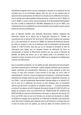 de Edificación seguido ante la comuna, basándose su decisión en la aplicación de una
normativa que no se encontraba vigente, toda vez que no era requisito para la
ejecución de las autorizaciones de refacción la consulta previa al Ministerio de Cultura,
sino su trámite ante la Municipalidad distrital del Rímac, conforme la Ley N° 30230 y la
Ley N° 29090, ni mucho menos el pronunciamiento de la Municipalidad Metropolitana
de Lima, al estar la Ordenanza N° 062-MML desfasada por la Ley N° 2909 y sus
modificatorias que han establecido los únicos requisitos que se pueden requerir para el
trámite de Licencias de Edificación.
Que, el Mercado Baratillo está declarado Monumento Histórico integrante del
Patrimonio Cultural de la Nación por la Resolución Directoral N° 774/INC, en
concordancia con el Articulo N° 60° de la Ley N° 3203 donde modifican los numerales
22.1 y 22.2 del Artículo 22° de la Ley N° 28296, Ley General del Patrimonio General,
por tanto se cometió un error en la calificación para la presentación del Documento
Simple N° E-001191-2015, toda vez que se ha marcado el formulario el ítem de
información para trabajo que no requieren licencia de edificación sin tener en
consideración el carácter de Monumento Histórico con que cuenta el Mercado de
Baratillo del distrito del Rímac, por lo que estaba sujeto a la tramitación de la
respectiva Licencia al amparo de la Ley N° 29090 Ley de regulación de habilitaciones
urbanas y de edificaciones.
Que, la autoridad competente, aun sin pedido de parte, debe promover toda actuación
que fuese necesaria para su tramitación, superar cualquier obstáculo que se oponga a
regular tramitación del procedimiento; determinar la norma aplicable al caso aun
cuando no haya sido invocada o fuere errónea la cita legal; así como evitar el
entorpecimiento o demora a causa de diligencias innecesarias o meramente formales,
adoptando las medidas oportunas para eliminar cualquier irregularidad producida. La
Ley 27444 – Ley del Procedimiento Administrativo General señala en su artículo 213°
que el error en la calificación del recurso no será obstáculo para su tramitación
siempre que del escrito, se deduzca su verdadero carácter ….”, el escrito presentado
en fecha 25 de febrero del 2015 mediante Documento Simple Nº E-001191-2015, ha
debido de tramitarse como una SOLICITUD DE TRAMITACION DE LICENCIA DE
EDIFICACION por parte de la Administración Municipal, en aplicación del artículo 213
de la Ley 27444, toda vez que en el formato y en el anexo de descripción en detalle,
se señalan los trabajos que se ejecutaran en el Mercado de Baratillo cuya declaración
como Monumento Histórica está registrada ante la administración municipal tanto por
el área de rentas como de catastro, por tanto se debió de tramitar conforme los
 