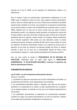 alcances de la Ley N° 29090, Ley de regulación de habilitaciones urbanas y de
edificaciones.
Que, al respecto Todos los procedimientos administrativos establecidos en la ley
29090, salvo la habilitación urbana de oficio, están sujetos al silencio administrativo
positivo. Ester es el efecto legal que se le da a la falta de pronunciamiento del Estado
pasado el plazo señalado en la norma, cuyo propósito es no perjudicar al administrado
por la inacción estatal y se aplica a los procedimientos de evaluación previa. La Ley N°
29060, establece que, en caso que se venza el plazo para que opere el silencio
administrativo positivo, los ciudadanos podrán presentar una Declaración Jurada ante
la propia entidad, y que dicho documento configura prueba suficiente de la resolución
aprobatoria ficta de la solicitud o trámite iniciado. Sin embargo, deberá considerarse
que el Decreto Legislativo 1029 precisa que esta declaración jurada no resulta
necesaria para ejercer el derecho resultante del SAP ante la misma entidad. Por tanto
por aplicación del Silencio Administrativo Positivo se ha obtenido la Licencia para la
ejecución de las obras de refracción del Mercado Baratillo del Rímac al haberse
excedido el plazo de Ley para que la Municipalidad distrital del Rímac emita
pronunciamiento respecto a nuestra solicitud presentada el 24 de febrero del 2015.
Que, por tanto solicito se declare la PROCEDENCIA DE MI RECURSO DE
APELACION, debiéndose dejar sin efecto legal alguno la RESOLUCION
SUBGERENCIAL N° 007-2016-SGOPC-GDU-MDR y reconocer la aplicación del
Silencio Administrativo Positivo.
FUNDAMENTOS DE DERECHO:
Ley Nº 27444 - Ley de Procedimiento Administrativo General:
Artículo II.- Contenido
1. La presente Ley regula las actuaciones de la función administrativa del Estado y el
procedimiento administrativo común desarrollados en las entidades.
2. Los procedimientos especiales creados y regulados como tales por ley expresa,
atendiendo a la singularidad de la materia, se rigen supletoriamente por la presente
Ley en aquellos aspectos no previstos y en los que no son tratados expresamente de
modo distinto.
3. Las autoridades administrativas al reglamentar los procedimientos especiales,
cumplirán con seguir los principios administrativos, así como los derechos y deberes
de los sujetos del procedimiento, establecidos en la presente Ley.
 