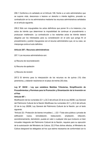 206.1 Conforme a lo señalado en el Artículo 108, frente a un acto administrativo que
se supone viola, desconoce o lesiona un derecho o interés legítimo, procede su
contradicción en la vía administrativa mediante los recursos administrativos señalados
en el artículo siguiente.
206.2 Sólo son impugnables los actos definitivos que ponen fin a la instancia y los
actos de trámite que determinen la imposibilidad de continuar el procedimiento o
produzcan indefensión. La contradicción a los restantes actos de trámite deberá
alegarse por los interesados para su consideración en el acto que ponga fin al
procedimiento y podrán impugnarse con el recurso administrativo que, en su caso, se
interponga contra el acto definitivo.
Artículo 207.- Recursos administrativos
207.1 Los recursos administrativos son:
a) Recurso de reconsideración
b) Recurso de apelación
c) Recurso de revisión
207.2 El término para la interposición de los recursos es de quince (15) días
perentorios, y deberán resolverse en el plazo de treinta (30) días.
Ley N° 30230 - Ley que establece Medidas Tributarias, Simplificación de
Procedimientos y Permisos para la Promoción y Dinamización de la Inversión en
el País
Artículo 60°.-
Modificación de los numerales 22.1 y 22.2 del artículo 22 de la Ley 28296, Ley General
del Patrimonio Cultural de la Nación Modificase los numerales 22.1 y 22.2 del artículo
22 de la Ley 28296, Ley General del Patrimonio Cultural de la Nación, por el texto
siguiente:
“Artículo 22.- Protección de bienes inmuebles (…) 22.1 Toda obra pública o privada de
edificación nueva, remodelación, restauración, ampliación, refacción,
acondicionamiento, demolición, puesta en valor o cualquier otra que involucre un bien
inmueble integrante del Patrimonio Cultural de la Nación, requiere para su ejecución
de la autorización del Ministerio de Cultura. 22.2 Para dichos efectos, el Ministerio de
Cultura designará los delegados ad hoc que estime necesarios de conformidad con lo
 