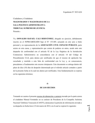 Página1
Expediente N° 2015-624
Ciudadanos y Ciudadanas
MAGISTRADOS Y MAGISTRADAS DE LA
SALA POLÍTICO ADMINISTRATIVA
TRIBUNAL SUPREMO DE JUSTICIA
Presente.-
Yo, OSWALDO RAFAEL CALI HERNÁNDEZ, abogado en ejercicio, debidamente
inscrito en el INPREABOGADO bajo el N° 153.405, actuando en este acto a título
personal y en representación de la ASOCIACIÓN CIVIL ESPACIO PÚBLICO, parte
actora en esta causa, y representación que consta de poderes en autos, acudo ante este
despacho de conformidad con el artículo 92 de la Ley Orgánica de la Jurisdicción
Contencioso Administrativa en concordancia con el artículo 14 del Código de
Procedimiento Civil, para darnos por notificados de que el recurso de apelación fue
escuchado y remitido a esta Sala de conformidad con la Ley y, en consecuencia,
procedemos a Fundamentar este recurso interpuesto. Este documento se entrega dentro del
plazo de diez (10) días de despacho determinado por el referido artículo contados a partir
de la presente fecha en la cual nos damos por notificados. Esta fundamentación se expresa
en los siguientes términos:
-I-
DE LOS HECHOS
Tomando en cuenta el presente recurso de abstención o carencia incoado por la parte actora
al ciudadano Manuel Fernández en su carácter de Presidente de la Compañía Anónima
Nacional Teléfonos Venezuela (CANTV), destacamos la petición de información enviada a
su despacho en fecha trece (13) de marzo de 2014, en el cual se expresó lo siguiente:
 