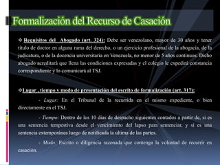  Requisitos del Abogado (art. 324): Debe ser venezolano, mayor de 30 años y tener
título de doctor en alguna rama del derecho, o un ejercicio profesional de la abogacía, de la
judicatura, o de la docencia universitaria en Venezuela, no menor de 5 años continuos. Dicho
abogado acreditará que llena las condiciones expresadas y el colegio le expedirá constancia
correspondiente y lo comunicará al TSJ.
Lugar , tiempo y modo de presentación del escrito de formalización (art. 317):
- Lugar: En el Tribunal de la recurrida en el mismo expediente, o bien
directamente en el TSJ.
- Tiempo: Dentro de los 10 días de despacho siguientes contados a partir de, si es
una sentencia tempestiva desde el vencimiento del lapso para sentenciar, y si es una
sentencia extemporánea luego de notificada la ultima de las partes.
- Modo: Escrito o diligencia razonada que contenga la voluntad de recurrir en
casación.
 