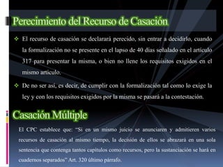  El recurso de casación se declarará perecido, sin entrar a decidirlo, cuando
la formalización no se presente en el lapso de 40 días señalado en el artículo
317 para presentar la misma, o bien no llene los requisitos exigidos en el
mismo artículo.
 De no ser así, es decir, de cumplir con la formalización tal como lo exige la
ley y con los requisitos exigidos por la misma se pasará a la contestación.
El CPC establece que: “Si en un mismo juicio se anunciaren y admitieren varios
recursos de casación al mismo tiempo, la decisión de ellos se abrazará en una sola
sentencia que contenga tantos capítulos como recursos, pero la sustanciación se hará en
cuadernos separados” Art. 320 último párrafo.
 