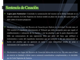 Lapso para Sentenciar: Concluida la sustanciación del recurso en la forma indicada en el
artículo anterior, la Corte Suprema de Justicia tendrá un plazo de sesenta días para dictar su
fallo sobre el recurso propuesto
 Declaratoria con Lugar del Recurso de Casación por Defecto de Actividad: En este caso, el
TSJ remitirá el expediente directamente al Tribunal que deba sustanciar para que regule el
establecimiento o valoración de los hechos, o de las pruebas o que la parte dispositiva del
fallo sea consecuencia de una suposición falsa por parte del Juez, que atribuyó a
instrumentos o actas del expediente menciones que no contiene, o dio por demostrado un
hecho con pruebas que no aparecen en autos o cuya inexactitud resulta de actas e
instrumentos del expediente mismo.
 Declaratoria con Lugar del Recurso de Casación Infracción de la Ley: En este caso el Juez
de reenvío se limitará a dictar nueva sentencia sometiéndose completamente a lo decidido
por la Corte Suprema de Justicia.
 