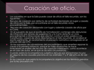  Los supuestos en que la Sala puede casar de oficio el fallo recurrido, son los
siguientes:
 Recurso de casación por defecto de actividad declarado sin lugar y casado
de oficio por la Sala, por encontrarse en el fallo recurrido vicios
procedimentales.
 Recurso de casación declarado con lugar y además casado de oficio por
la Corte.
 En el supuesto de que el escrito de formalización contenga sólo denuncias
de infracción por errores de juzgamiento y la Corte detecte un vicio
procedimental o infracciones que atenten contra el orden público o la
Constitución, casará de oficio directamente el fallo recurrido, sin analizar el
escrito pertinente, en acatamiento al precepto normativo consagrado en el
artículo 320 del CPC.
 En los supuestos de subversiones del procedimiento que ameriten reponer la
causa a la primera instancia, porque en tales situaciones se hace
innecesario el análisis del recurso de casación interpuesto, como acontece
en el caso de autos, en el que se da esta circunstancia.
 Cuando exista la incompetencia subjetiva del juez por encontrarse incurso
en alguna de las causales previstas en los ordinales 1º y 4º del artículo 82 del
CPC.
 En los casos en que exista la incompetencia objetiva en los términos previstos
por la ley procesal civil.
 