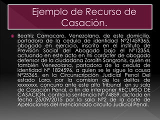  Beatriz Camacaro, Venezolana, de este domicilio,
portadora de la cedula de identidad Nº21459365,
abogado en ejercicio, inscrito en el instituto de
Previsión Social del Abogado bajo el Nº12354,
actuando en este acto en mi carácter de abogado
defensor de la ciudadana Zaraith Sangronis, quien es
también Venezolana, portadora de la cedula de
identidad Nº 1824596, a quien se le sigue la causa
Nº25365, en la Circunscripción Judicial Penal Del
estado Lara, por la comision de los delitos de
xxxxxxxx, concurro ante este alto Tribunal en su sala
de Casación Penal, a fin de interponer RECURSO DE
CASACION, contra la sentencia Nº 74859, dictada en
fecha 25/09/2015 por la sala Nº2 de la corte de
Apelaciones del mencionado circuito Judicial Penal.
 