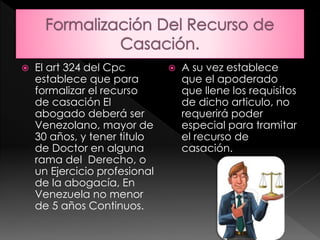  El art 324 del Cpc
establece que para
formalizar el recurso
de casación El
abogado deberá ser
Venezolano, mayor de
30 años, y tener titulo
de Doctor en alguna
rama del Derecho, o
un Ejercicio profesional
de la abogacía, En
Venezuela no menor
de 5 años Continuos.
 A su vez establece
que el apoderado
que llene los requisitos
de dicho articulo, no
requerirá poder
especial para tramitar
el recurso de
casación.
 