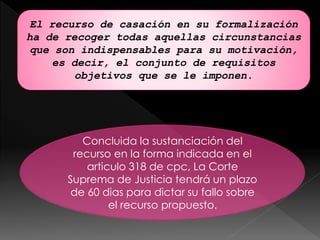 Concluida la sustanciación del
recurso en la forma indicada en el
articulo 318 de cpc, La Corte
Suprema de Justicia tendrá un plazo
de 60 dias para dictar su fallo sobre
el recurso propuesto.
El recurso de casación en su formalización
ha de recoger todas aquellas circunstancias
que son indispensables para su motivación,
es decir, el conjunto de requisitos
objetivos que se le imponen.
 