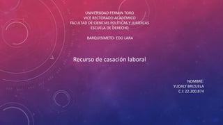 UNIVERSIDAD FERMIN TORO
VICE RECTORADO ACADÉMICO
FACULTAD DE CIENCIAS POLÍTICAS Y JURÍDICAS
ESCUELA DE DERECHO
BARQUISIMETO- EDO LARA
Recurso de casación laboral
NOMBRE:
YUDALY BRIZUELA
C.I: 22.200.874
 