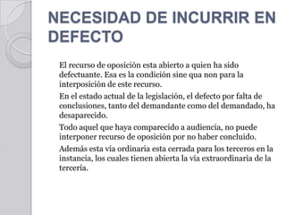 NECESIDAD DE INCURRIR EN DEFECTO	El recurso de oposición esta abierto a quien ha sido defectuante. Esa es la condición sine qua non para la interposición de este recurso.	En el estado actual de la legislación, el defecto por falta de conclusiones, tanto del demandante como del demandado, ha desaparecido.	Todo aquel que haya comparecido a audiencia, no puede interponer recurso de oposición por no haber concluido.	Además esta vía ordinaria esta cerrada para los terceros en la instancia, los cuales tienen abierta la vía extraordinaria de la tercería.