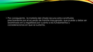 • Por consiguiente , la materia del citado recurso esta constituida
precisamente por el acuerdo de tramite impugnado, que puede y debe ser
examinado en su legalidad por cuanto a los fundamentos y
consideraciones en que se sustenta.
 