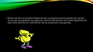 • Dicho recurso se podrá interponer por cualquiera de las partes por escrito,
en el que se expresen los agravios, dentro del termino de 3 días siguientes al
que surte efectos la notificación de la resolución impugnada.
 