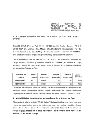 SUMILLA: RECURSO DE RECLAMACION CONTRA LA ORDENES DE PAGO Nº 0230016304107, 0230016304108. 
A LA SUPERINTENDENCIA NACIONAL DE ADMINISTRACION TRIBUTARIA - SUNAT: 
ORANGE BUILT SAC, con RUC Nº 20544981286, domicilio fiscal Jr. Gamarra NRO. 247 DPTO. 1207 Urb. Miramar - San Miguel, LIMA Debidamente Representada Por Su Gerente General el Sr, Gerardo Mego Bustamante, identificado con DNI Nº 41634436, ante usted con el debido respeto nos presentamos y respetuosamente decimos: 
Que de conformidad con los artículos 119, 135,136 y 137 del Texto Único Ordenado del Código Tributario, aprobado por Decreto Supremo Nº 135-99-EF (“en adelante el Código Tributario”) dentro de plazo de ley Interponemos RECURSO DE RECLAMACION contra las siguientes Ordenes de Pago: 
ORDENES DE PAGO Nº 
CODIGO TRIBUTO 
PERIODO TRIBUTARIO 
IMPORTE DEL VALOR 
INTERÉS MORATORIO 
MONTO EXIGIBLE 
0230016304107 
1011 
2014-09 
7,047 
56 
7,103 
0230016304108 
3031 
2014-09 
7,782 
62. 
7,844 
La Sección de Control de la deuda MEPECO de esta dependencia de la Administración Tributaria, emite los referidos valores porque desconoce de nuestra Declaración Original y Declaración Rectificada correspondiente al Periodo Tributario Setiembre 2014. 
1. Admisibilidad de la reclamación sin pago Previo de la Ordenes de Pago 
El segundo párrafo del artículo 136 del Código Tributario establece que para interponer recurso de reclamación contra las órdenes de pago es requisito acreditar el pago previo de la totalidad de la deuda tributaria actualizada hasta la fecha en que se realice el pago, excepto en el caso establecido en el numeral 3 del inciso a) del artículo 119 del mismo Código. 
 