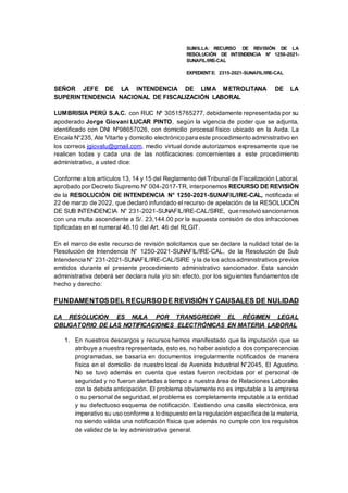 SUMILLA: RECURSO DE REVISIÓN DE LA
RESOLUCIÓN DE INTENDENCIA N° 1250-2021-
SUNAFIL/IRE-CAL
EXPEDIENTE: 2315-2021-SUNAFIL/IRE-CAL
SEÑOR JEFE DE LA INTENDENCIA DE LIMA METROLITANA DE LA
SUPERINTENDENCIA NACIONAL DE FISCALIZACIÓN LABORAL
LUMBRISIA PERÚ S.A.C. con RUC Nº 30515765277, debidamente representada por su
apoderado Jorge Giovani LUCAR PINTO, según la vigencia de poder que se adjunta,
identificado con DNI Nº98657026, con domicilio procesal físico ubicado en la Avda. La
Encala N°235, Ate Vitarte y domicilio electrónico para este procedimiento administrativo en
los correos jgiovalu@gmail.com, medio virtual donde autorizamos expresamente que se
realicen todas y cada una de las notificaciones concernientes a este procedimiento
administrativo, a usted dice:
Conforme a los artículos 13, 14 y 15 del Reglamento del Tribunal de Fiscalización Laboral,
aprobado por Decreto Supremo N° 004-2017-TR, interponemos RECURSO DE REVISIÓN
de la RESOLUCIÓN DE INTENDENCIA N° 1250-2021-SUNAFIL/IRE-CAL, notificada el
22 de marzo de 2022, que declaró infundado el recurso de apelación de la RESOLUCIÓN
DE SUB INTENDENCIA N° 231-2021-SUNAFIL/IRE-CAL/SIRE, que resolvió sancionarnos
con una multa ascendiente a S/. 23,144.00 por la supuesta comisión de dos infracciones
tipificadas en el numeral 46.10 del Art. 46 del RLGIT.
En el marco de este recurso de revisión solicitamos que se declare la nulidad total de la
Resolución de Intendencia N° 1250-2021-SUNAFIL/IRE-CAL, de la Resolución de Sub
Intendencia N° 231-2021-SUNAFIL/IRE-CAL/SIRE y la de los actosadministrativos previos
emitidos durante el presente procedimiento administrativo sancionador. Esta sanción
administrativa deberá ser declara nula y/o sin efecto, por los siguientes fundamentos de
hecho y derecho:
FUNDAMENTOSDEL RECURSODE REVISIÓN Y CAUSALES DE NULIDAD
LA RESOLUCION ES NULA POR TRANSGREDIR EL RÉGIMEN LEGAL
OBLIGATORIO DE LAS NOTIFICACIONES ELECTRÓNICAS EN MATERIA LABORAL
1. En nuestros descargos y recursos hemos manifestado que la imputación que se
atribuye a nuestra representada, esto es, no haber asistido a dos comparecencias
programadas, se basaría en documentos irregularmente notificados de manera
física en el domicilio de nuestro local de Avenida Industrial N°2045, El Agustino.
No se tuvo además en cuenta que estas fueron recibidas por el personal de
seguridad y no fueron alertadas a tiempo a nuestra área de Relaciones Laborales
con la debida anticipación. El problema obviamente no es imputable a la empresa
o su personal de seguridad, el problema es completamente imputable a la entidad
y su defectuoso esquema de notificación. Existiendo una casilla electrónica, era
imperativo su uso conforme a lo dispuesto en la regulación específica de la materia,
no siendo válida una notificación física que además no cumple con los requisitos
de validez de la ley administrativa general.
 