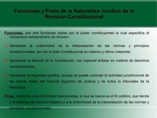 Funciones: son tres funciones dadas por el poder constituyentes la cual especifica el
mecanismo extraordinario de revisión:
1) Garantizar la uniformidad de la interpretación de las normas y principios
constitucionales, por ser la Sala Constitucional su máximo y último interprete.
2) Garantizar la eficacia de la Constitución, con especial énfasis en materia de derechos
constitucionales.
3) Garantizar la seguridad jurídica, porque se puede controlar la actividad jurisdiccional de
las demás Salas del Tribunal Supremo de Justicia y de todos lo tribunales de la
Republica.
Fines: conforme a las funciones mencionadas, lo que se busca es el fin público, que tiende
a la defensa del derecho objetivo y a la uniformidad de la interpretación de las normas y
principios constitucionales.
Funciones y Fines de la Naturaleza Jurídica de la
Revisión Constitucional
 